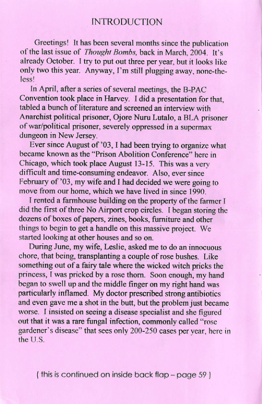 INTRODUCTION Greetings! It has been several months since the publication of the last issue of 7hought Bombs, back in March, 2004. It’s already October. 1 try to put out three per year, but it looks like only two this year. Anyway, I’m still plugging away, none-the- less! In April, after a series of several meetings, the B-PAC Convention took place in Harvey. Idid a presentation for that, tabled a bunch of literature and screened an interview with Anarchist political prisoner, Ojore Nuru Lutalo, a BLA prisoner of war/political prisoner, severely oppressed in a supermax dungeon in New Jersey. Ever since August of *03, I had been trying to organize what became known as the “Prison Abolition Conference” here in Chicago, which took place August 13-15. This was a very difficult and time-consuming endeavor. Also, ever since February of *03, my wife and I had decided we were going to move from our home, which we have lived in since 1990. T rented a farmhouse building on the property of the farmer T did the first of three No Airport crop circles. [ began storing the dozens of boxes of papers, zines, books, fumiture and other things o begin to get a handle on this massive project. We started looking at other houses and so on. During June, my wife, Leslie, asked me to do an innocuous chore, that being, transplanting a couple of rose bushes. Like something out of a fairy tale where the wicked witch pricks the princess, [ was pricked by a rose thom. Soon enough, my hand began to swell up and the middle finger on my right hand was particularly inflamed. My doctor prescribed strong antibiotics and even gave me a shot in the butt, but the problem just became worse. I insisted on seeing a disease specialist and she figured out that it was a rare fungal infection, commonly called “rose gardener’s disease” that sees only 200-250 cases per year, here in the U.S. (thisis confinued on inside back flap - page 59 )